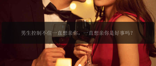 男生控制不住一直想亲你，一直想亲你是好事吗？