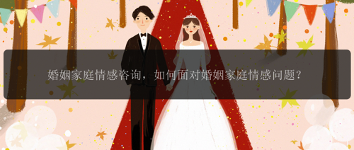 婚姻家庭情感咨询，如何面对婚姻家庭情感问题？