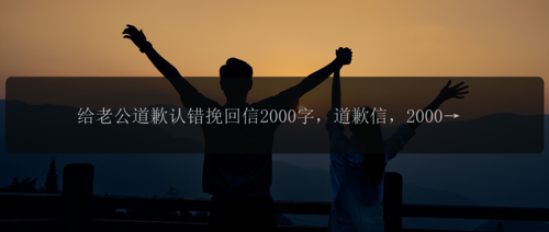 给老公道歉认错挽回信2000字，道歉信，2000字，如何挽回老公的心？