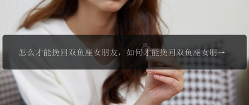 怎么才能挽回双鱼座女朋友，如何才能挽回双鱼座女朋友？