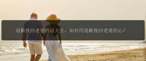 道歉挽回老婆的话大全，如何用道歉挽回老婆的心？