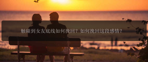 触碰到女友底线如何挽回？如何挽回这段感情？