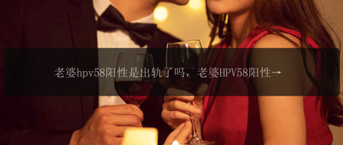 老婆hpv58阳性是出轨了吗，老婆HPV58阳性，是否意味着她出轨了？