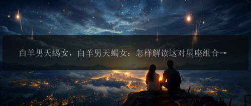 白羊男天蝎女，白羊男天蝎女：怎样解读这对星座组合的爱情？