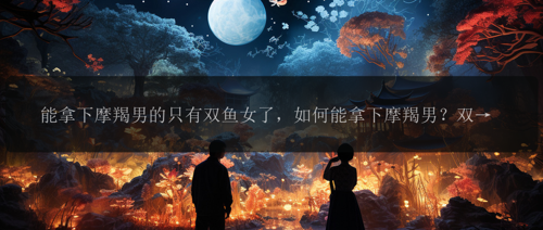 能拿下摩羯男的只有双鱼女了，如何能拿下摩羯男？双鱼女是唯一的答案了吗？