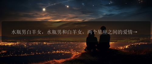 水瓶男白羊女，水瓶男和白羊女，两个星座之间的爱情终究会是怎样的？