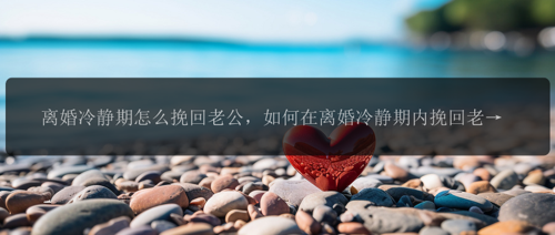 离婚冷静期怎么挽回老公，如何在离婚冷静期内挽回老公的心？