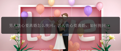 男人铁心要离婚怎么挽回，男人铁心要离婚，如何挽回婚姻？