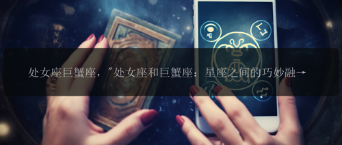 处女座巨蟹座，"处女座和巨蟹座：星座之间的巧妙融合?"