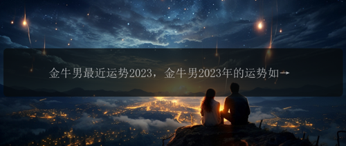 金牛男最近运势2023，金牛男2023年的运势如何？