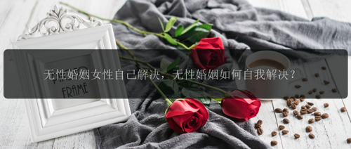 无性婚姻女性自己解决，无性婚姻如何自我解决？