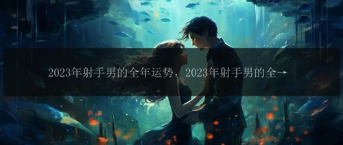 2023年射手男的全年运势，2023年射手男的全年运势：展望好运还是命途多舛？