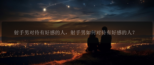 射手男对待有好感的人，射手男如何对待有好感的人？