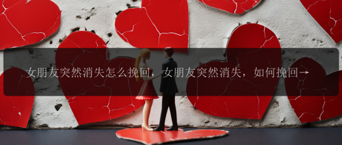 女朋友突然消失怎么挽回，女朋友突然消失，如何挽回这段感情?