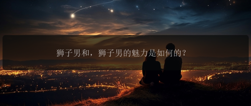 狮子男和，狮子男的魅力是如何的？