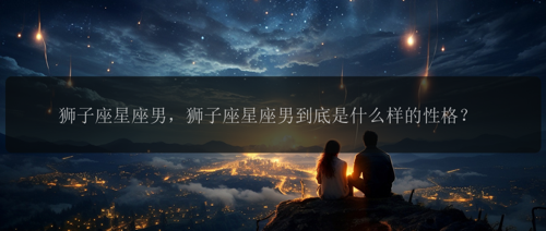 狮子座星座男，狮子座星座男到底是什么样的性格？