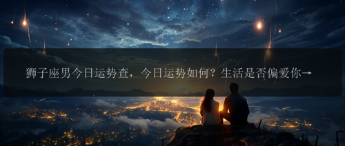 狮子座男今日运势查，今日运势如何？生活是否偏爱你？喜怒哀乐，一探究竟！