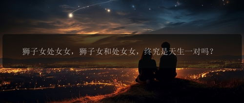 狮子女处女女，狮子女和处女女，终究是天生一对吗？