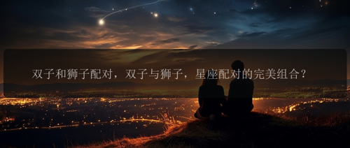 双子和狮子配对，双子与狮子，星座配对的完美组合？