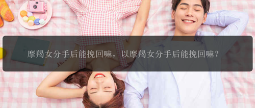 摩羯女分手后能挽回嘛，以摩羯女分手后能挽回嘛？