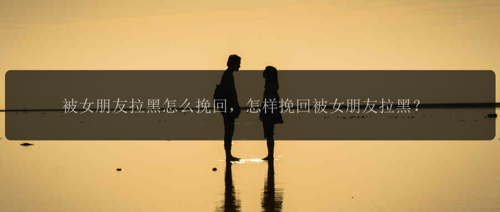 被女朋友拉黑怎么挽回，怎样挽回被女朋友拉黑？