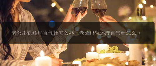 老公出轨还理直气壮怎么办，老公出轨还理直气壮怎么办？