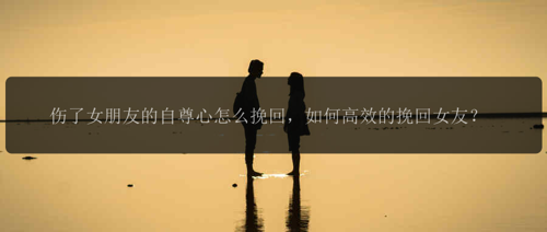 伤了女朋友的自尊心怎么挽回，如何高效的挽回女友？