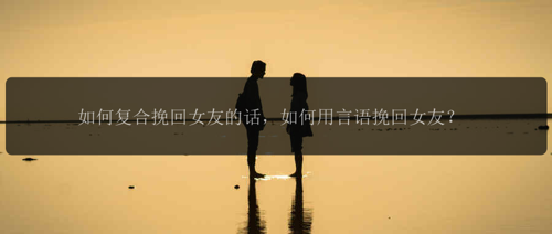 如何复合挽回女友的话，如何用言语挽回女友？