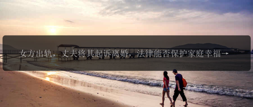女方出轨，丈夫将其起诉离婚，法律能否保护家庭幸福？