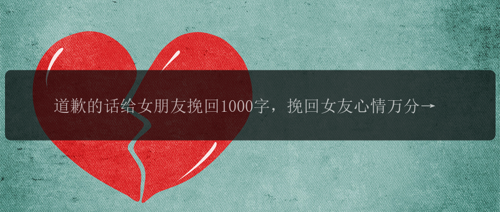 道歉的话给女朋友挽回1000字，挽回女友心情万分重要！