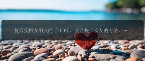 复合挽回女朋友的话100字，复合挽回女友的方法，陪伴关心真诚最重要！