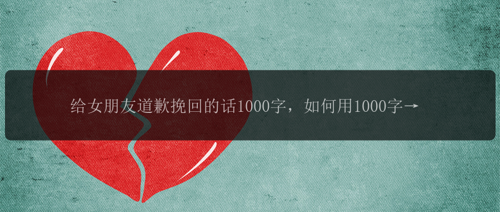 给女朋友道歉挽回的话1000字，如何用1000字来挽回女朋友？