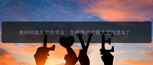 挽回对我失望的男友，怎样挽回对我失望的男友？