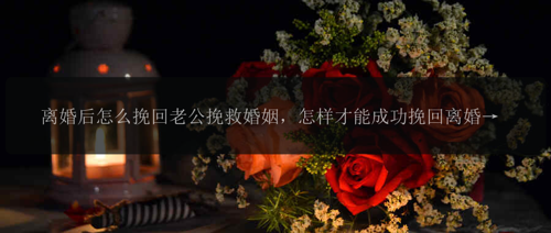 离婚后怎么挽回老公挽救婚姻，怎样才能成功挽回离婚后的老公？