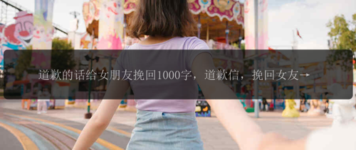 道歉的话给女朋友挽回1000字，道歉信，挽回女友心意, 对不起，请原谅我！