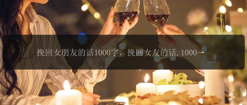 挽回女朋友的话1000字，挽回女友的话,1000字