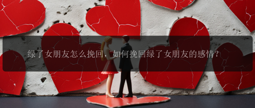 绿了女朋友怎么挽回，如何挽回绿了女朋友的感情？