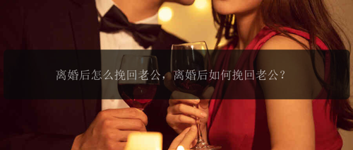 离婚后怎么挽回老公，离婚后如何挽回老公？