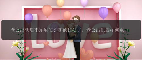 老公出轨后不知道怎么和他相处了，老公出轨后如何重新建立相处方式？