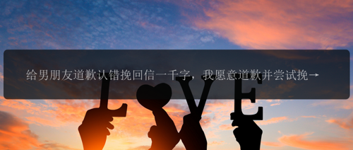 给男朋友道歉认错挽回信一千字，我愿意道歉并尝试挽回