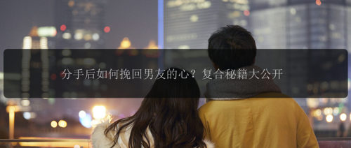 分手后如何挽回男友的心？复合秘籍大公开