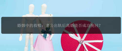 婚姻中的救赎：老公出轨后离婚能否成功挽回？