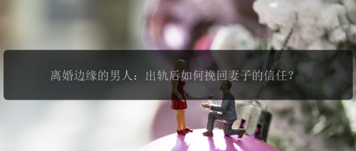 离婚边缘的男人：出轨后如何挽回妻子的信任？