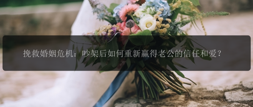 挽救婚姻危机：吵架后如何重新赢得老公的信任和爱？