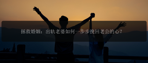 拯救婚姻：出轨老婆如何一步步挽回老公的心？