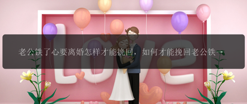 老公铁了心要离婚怎样才能挽回，如何才能挽回老公铁了心要离婚的决定？