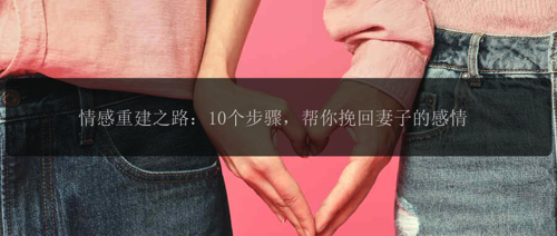 情感重建之路：10个步骤，帮你挽回妻子的感情