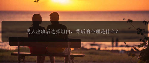 男人出轨后选择坦白，背后的心理是什么？