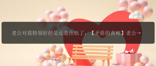 老公对我特别好但是还是出轨了，【矛盾的真相】老公对我特别好，竟然还出轨了？