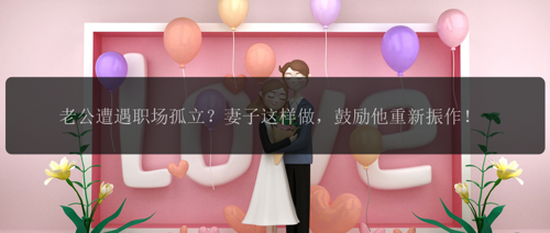 老公遭遇职场孤立？妻子这样做，鼓励他重新振作！